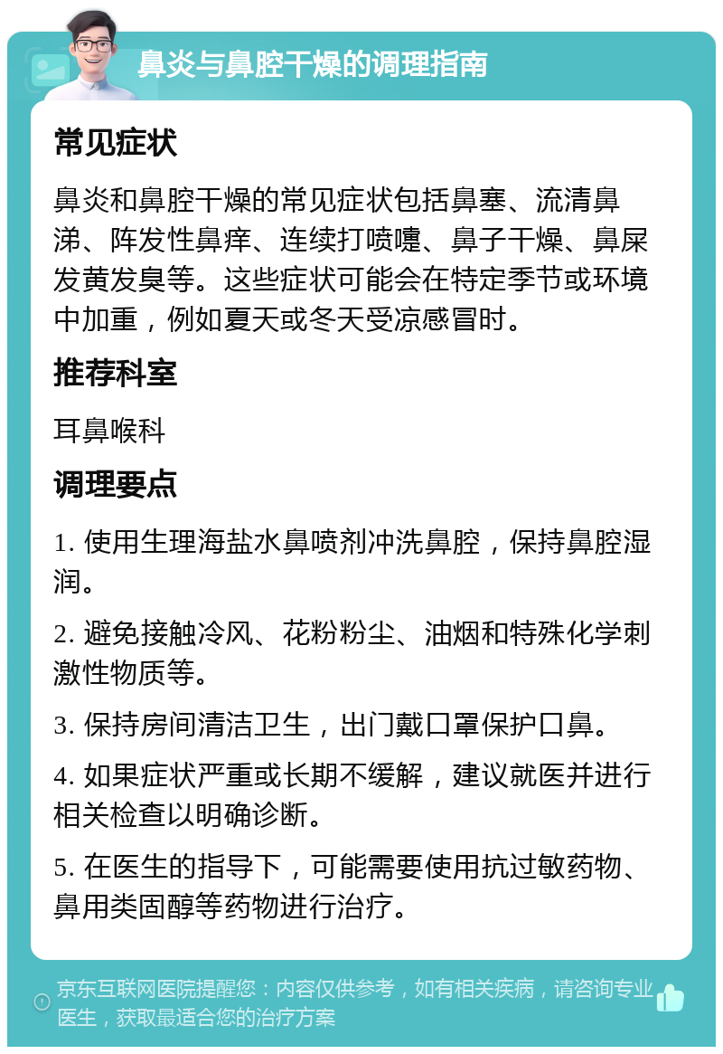 鼻炎与鼻腔干燥的调理指南 常见症状 鼻炎和鼻腔干燥的常见症状包括鼻塞、流清鼻涕、阵发性鼻痒、连续打喷嚏、鼻子干燥、鼻屎发黄发臭等。这些症状可能会在特定季节或环境中加重，例如夏天或冬天受凉感冒时。 推荐科室 耳鼻喉科 调理要点 1. 使用生理海盐水鼻喷剂冲洗鼻腔，保持鼻腔湿润。 2. 避免接触冷风、花粉粉尘、油烟和特殊化学刺激性物质等。 3. 保持房间清洁卫生，出门戴口罩保护口鼻。 4. 如果症状严重或长期不缓解，建议就医并进行相关检查以明确诊断。 5. 在医生的指导下，可能需要使用抗过敏药物、鼻用类固醇等药物进行治疗。