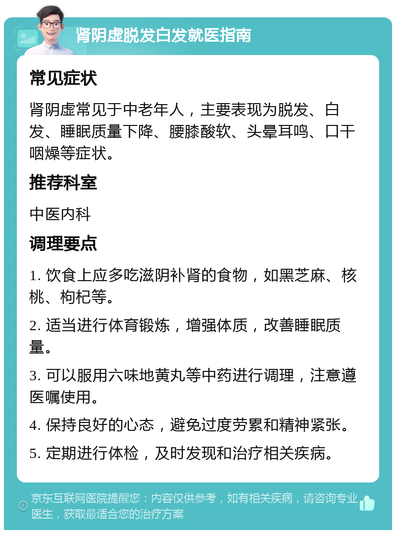 肾阴虚脱发白发就医指南 常见症状 肾阴虚常见于中老年人，主要表现为脱发、白发、睡眠质量下降、腰膝酸软、头晕耳鸣、口干咽燥等症状。 推荐科室 中医内科 调理要点 1. 饮食上应多吃滋阴补肾的食物，如黑芝麻、核桃、枸杞等。 2. 适当进行体育锻炼，增强体质，改善睡眠质量。 3. 可以服用六味地黄丸等中药进行调理，注意遵医嘱使用。 4. 保持良好的心态，避免过度劳累和精神紧张。 5. 定期进行体检，及时发现和治疗相关疾病。