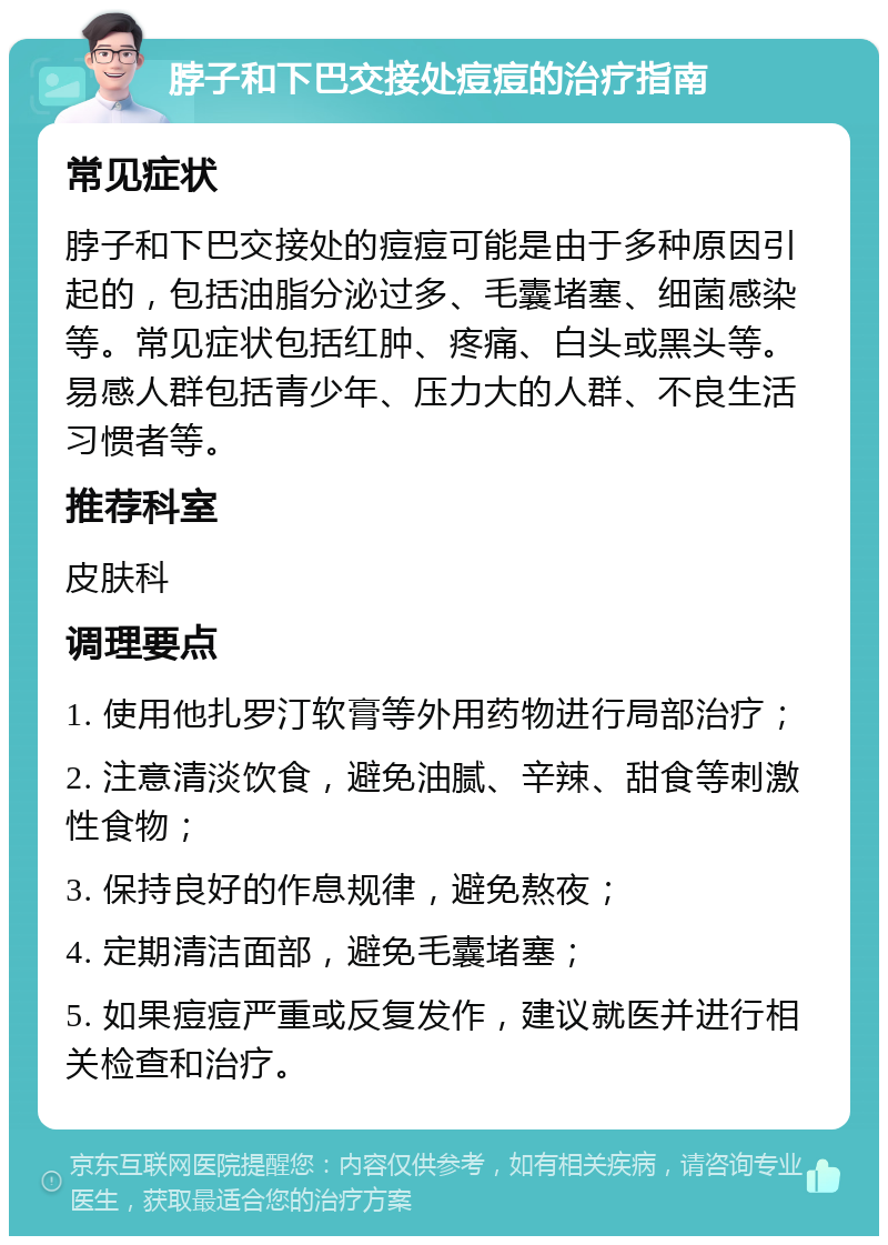 脖子和下巴交接处痘痘的治疗指南 常见症状 脖子和下巴交接处的痘痘可能是由于多种原因引起的，包括油脂分泌过多、毛囊堵塞、细菌感染等。常见症状包括红肿、疼痛、白头或黑头等。易感人群包括青少年、压力大的人群、不良生活习惯者等。 推荐科室 皮肤科 调理要点 1. 使用他扎罗汀软膏等外用药物进行局部治疗； 2. 注意清淡饮食，避免油腻、辛辣、甜食等刺激性食物； 3. 保持良好的作息规律，避免熬夜； 4. 定期清洁面部，避免毛囊堵塞； 5. 如果痘痘严重或反复发作，建议就医并进行相关检查和治疗。