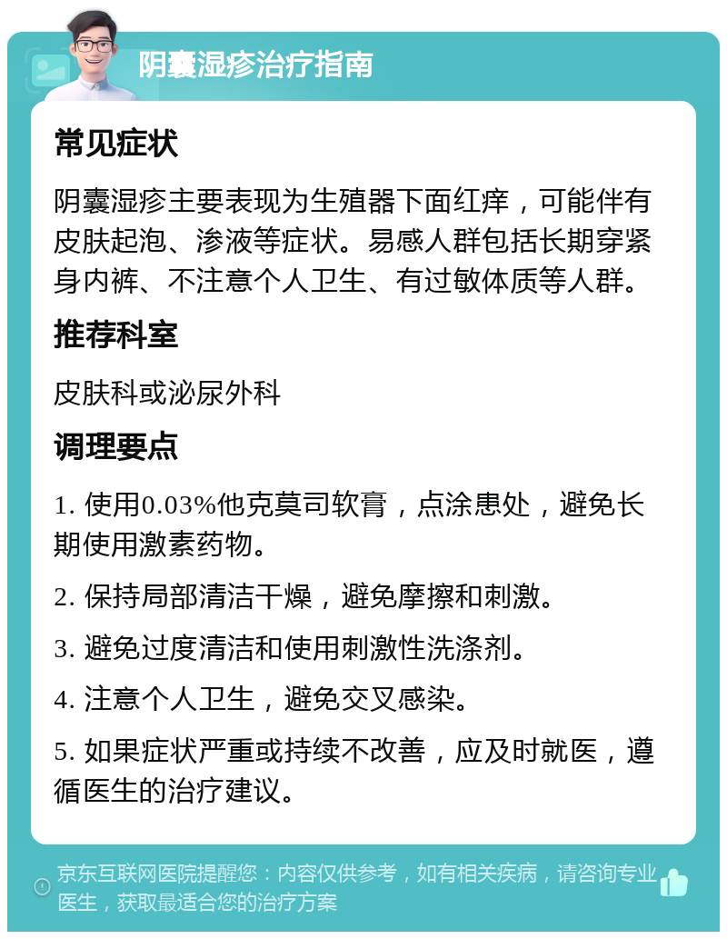 阴囊湿疹治疗指南 常见症状 阴囊湿疹主要表现为生殖器下面红痒，可能伴有皮肤起泡、渗液等症状。易感人群包括长期穿紧身内裤、不注意个人卫生、有过敏体质等人群。 推荐科室 皮肤科或泌尿外科 调理要点 1. 使用0.03%他克莫司软膏，点涂患处，避免长期使用激素药物。 2. 保持局部清洁干燥，避免摩擦和刺激。 3. 避免过度清洁和使用刺激性洗涤剂。 4. 注意个人卫生，避免交叉感染。 5. 如果症状严重或持续不改善，应及时就医，遵循医生的治疗建议。