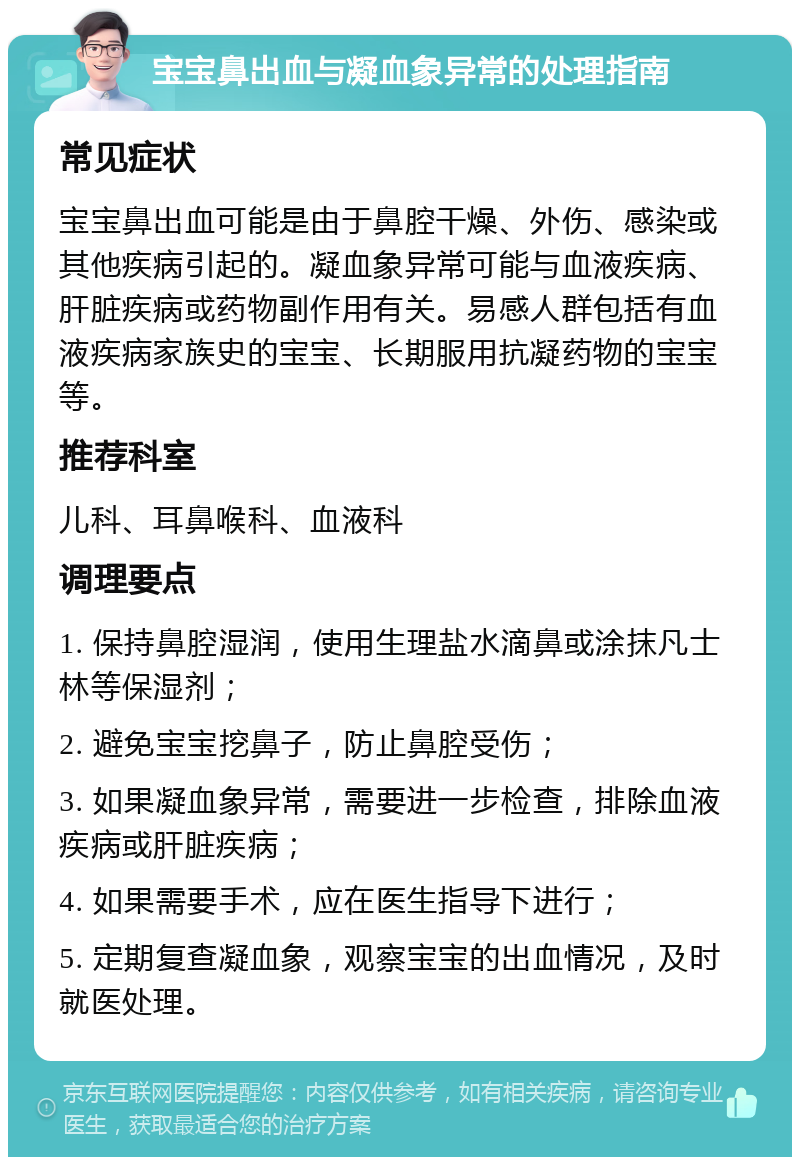 宝宝鼻出血与凝血象异常的处理指南 常见症状 宝宝鼻出血可能是由于鼻腔干燥、外伤、感染或其他疾病引起的。凝血象异常可能与血液疾病、肝脏疾病或药物副作用有关。易感人群包括有血液疾病家族史的宝宝、长期服用抗凝药物的宝宝等。 推荐科室 儿科、耳鼻喉科、血液科 调理要点 1. 保持鼻腔湿润，使用生理盐水滴鼻或涂抹凡士林等保湿剂； 2. 避免宝宝挖鼻子，防止鼻腔受伤； 3. 如果凝血象异常，需要进一步检查，排除血液疾病或肝脏疾病； 4. 如果需要手术，应在医生指导下进行； 5. 定期复查凝血象，观察宝宝的出血情况，及时就医处理。