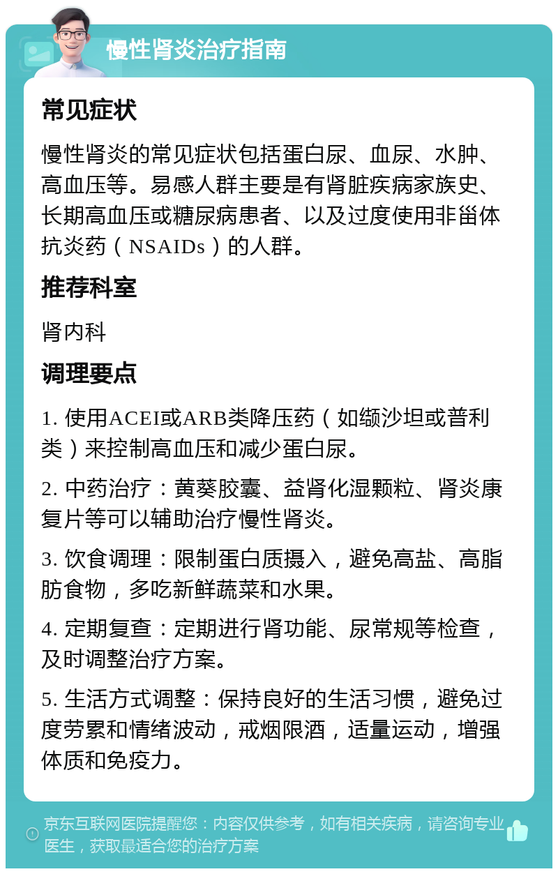 慢性肾炎治疗指南 常见症状 慢性肾炎的常见症状包括蛋白尿、血尿、水肿、高血压等。易感人群主要是有肾脏疾病家族史、长期高血压或糖尿病患者、以及过度使用非甾体抗炎药（NSAIDs）的人群。 推荐科室 肾内科 调理要点 1. 使用ACEI或ARB类降压药（如缬沙坦或普利类）来控制高血压和减少蛋白尿。 2. 中药治疗：黄葵胶囊、益肾化湿颗粒、肾炎康复片等可以辅助治疗慢性肾炎。 3. 饮食调理：限制蛋白质摄入，避免高盐、高脂肪食物，多吃新鲜蔬菜和水果。 4. 定期复查：定期进行肾功能、尿常规等检查，及时调整治疗方案。 5. 生活方式调整：保持良好的生活习惯，避免过度劳累和情绪波动，戒烟限酒，适量运动，增强体质和免疫力。