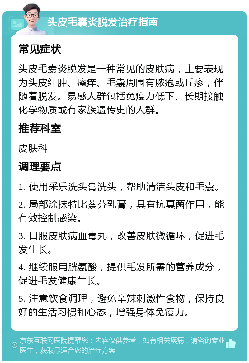 头皮毛囊炎脱发治疗指南 常见症状 头皮毛囊炎脱发是一种常见的皮肤病，主要表现为头皮红肿、瘙痒、毛囊周围有脓疱或丘疹，伴随着脱发。易感人群包括免疫力低下、长期接触化学物质或有家族遗传史的人群。 推荐科室 皮肤科 调理要点 1. 使用采乐洗头膏洗头，帮助清洁头皮和毛囊。 2. 局部涂抹特比萘芬乳膏，具有抗真菌作用，能有效控制感染。 3. 口服皮肤病血毒丸，改善皮肤微循环，促进毛发生长。 4. 继续服用胱氨酸，提供毛发所需的营养成分，促进毛发健康生长。 5. 注意饮食调理，避免辛辣刺激性食物，保持良好的生活习惯和心态，增强身体免疫力。