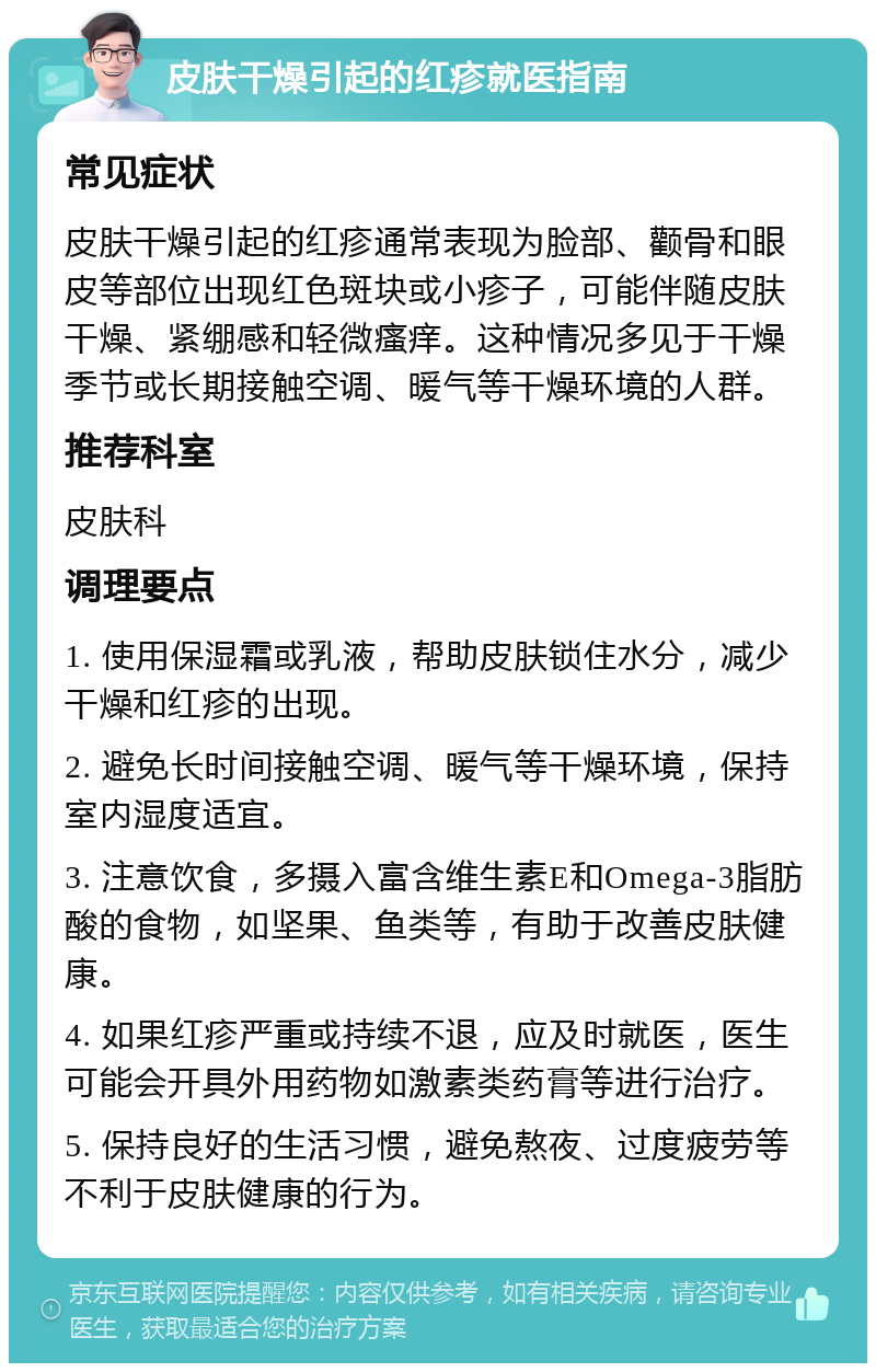 皮肤干燥引起的红疹就医指南 常见症状 皮肤干燥引起的红疹通常表现为脸部、颧骨和眼皮等部位出现红色斑块或小疹子，可能伴随皮肤干燥、紧绷感和轻微瘙痒。这种情况多见于干燥季节或长期接触空调、暖气等干燥环境的人群。 推荐科室 皮肤科 调理要点 1. 使用保湿霜或乳液，帮助皮肤锁住水分，减少干燥和红疹的出现。 2. 避免长时间接触空调、暖气等干燥环境，保持室内湿度适宜。 3. 注意饮食，多摄入富含维生素E和Omega-3脂肪酸的食物，如坚果、鱼类等，有助于改善皮肤健康。 4. 如果红疹严重或持续不退，应及时就医，医生可能会开具外用药物如激素类药膏等进行治疗。 5. 保持良好的生活习惯，避免熬夜、过度疲劳等不利于皮肤健康的行为。