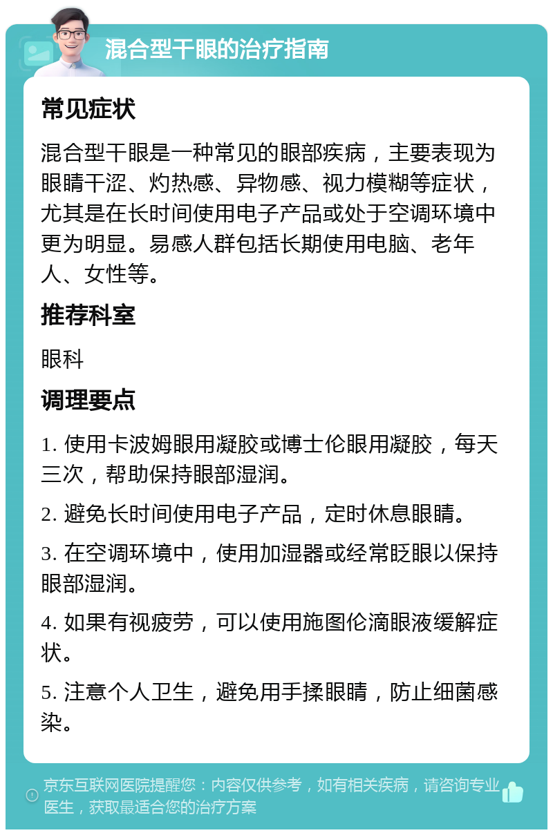 混合型干眼的治疗指南 常见症状 混合型干眼是一种常见的眼部疾病，主要表现为眼睛干涩、灼热感、异物感、视力模糊等症状，尤其是在长时间使用电子产品或处于空调环境中更为明显。易感人群包括长期使用电脑、老年人、女性等。 推荐科室 眼科 调理要点 1. 使用卡波姆眼用凝胶或博士伦眼用凝胶，每天三次，帮助保持眼部湿润。 2. 避免长时间使用电子产品，定时休息眼睛。 3. 在空调环境中，使用加湿器或经常眨眼以保持眼部湿润。 4. 如果有视疲劳，可以使用施图伦滴眼液缓解症状。 5. 注意个人卫生，避免用手揉眼睛，防止细菌感染。