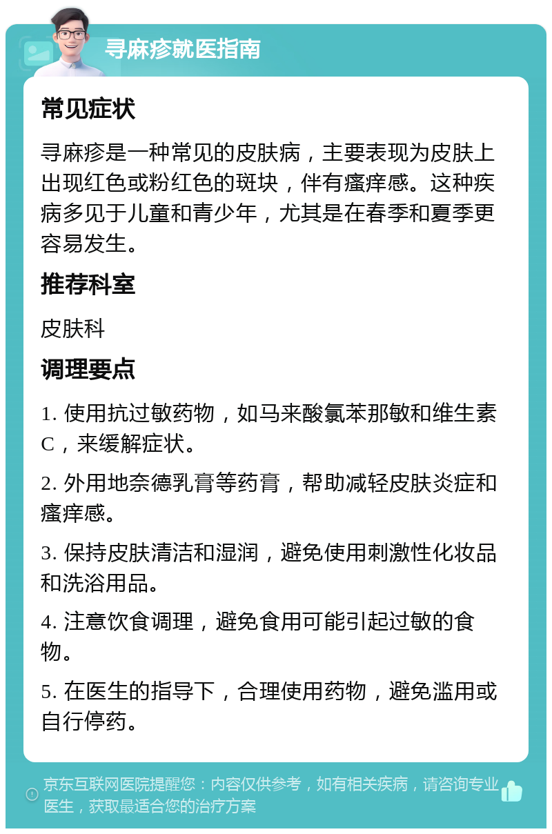 寻麻疹就医指南 常见症状 寻麻疹是一种常见的皮肤病，主要表现为皮肤上出现红色或粉红色的斑块，伴有瘙痒感。这种疾病多见于儿童和青少年，尤其是在春季和夏季更容易发生。 推荐科室 皮肤科 调理要点 1. 使用抗过敏药物，如马来酸氯苯那敏和维生素C，来缓解症状。 2. 外用地奈德乳膏等药膏，帮助减轻皮肤炎症和瘙痒感。 3. 保持皮肤清洁和湿润，避免使用刺激性化妆品和洗浴用品。 4. 注意饮食调理，避免食用可能引起过敏的食物。 5. 在医生的指导下，合理使用药物，避免滥用或自行停药。