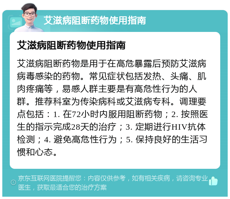 艾滋病阻断药物使用指南 艾滋病阻断药物使用指南 艾滋病阻断药物是用于在高危暴露后预防艾滋病病毒感染的药物。常见症状包括发热、头痛、肌肉疼痛等，易感人群主要是有高危性行为的人群。推荐科室为传染病科或艾滋病专科。调理要点包括：1. 在72小时内服用阻断药物；2. 按照医生的指示完成28天的治疗；3. 定期进行HIV抗体检测；4. 避免高危性行为；5. 保持良好的生活习惯和心态。