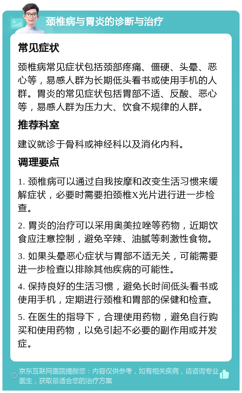 颈椎病与胃炎的诊断与治疗 常见症状 颈椎病常见症状包括颈部疼痛、僵硬、头晕、恶心等，易感人群为长期低头看书或使用手机的人群。胃炎的常见症状包括胃部不适、反酸、恶心等，易感人群为压力大、饮食不规律的人群。 推荐科室 建议就诊于骨科或神经科以及消化内科。 调理要点 1. 颈椎病可以通过自我按摩和改变生活习惯来缓解症状，必要时需要拍颈椎X光片进行进一步检查。 2. 胃炎的治疗可以采用奥美拉唑等药物，近期饮食应注意控制，避免辛辣、油腻等刺激性食物。 3. 如果头晕恶心症状与胃部不适无关，可能需要进一步检查以排除其他疾病的可能性。 4. 保持良好的生活习惯，避免长时间低头看书或使用手机，定期进行颈椎和胃部的保健和检查。 5. 在医生的指导下，合理使用药物，避免自行购买和使用药物，以免引起不必要的副作用或并发症。