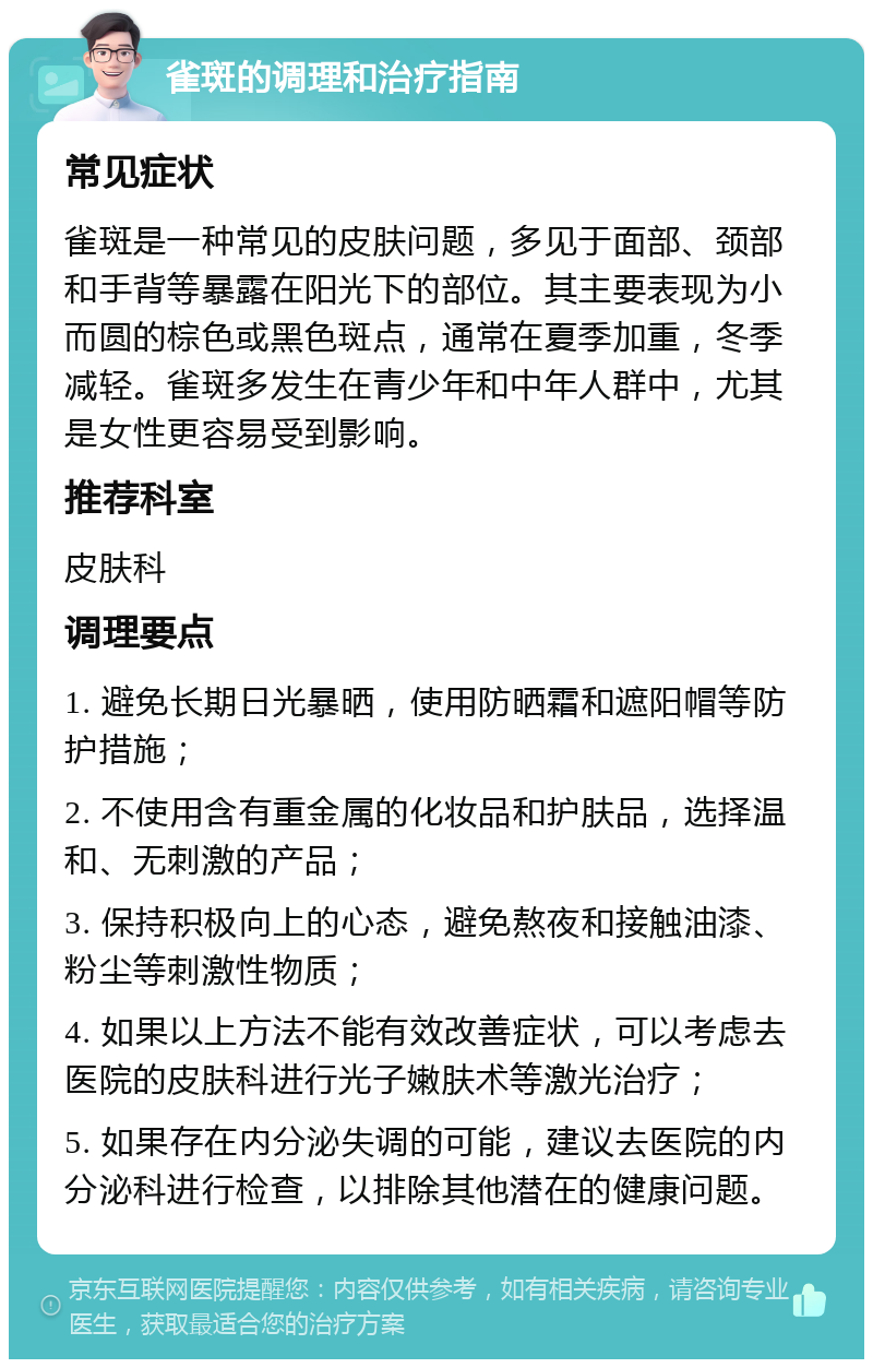 雀斑的调理和治疗指南 常见症状 雀斑是一种常见的皮肤问题，多见于面部、颈部和手背等暴露在阳光下的部位。其主要表现为小而圆的棕色或黑色斑点，通常在夏季加重，冬季减轻。雀斑多发生在青少年和中年人群中，尤其是女性更容易受到影响。 推荐科室 皮肤科 调理要点 1. 避免长期日光暴晒，使用防晒霜和遮阳帽等防护措施； 2. 不使用含有重金属的化妆品和护肤品，选择温和、无刺激的产品； 3. 保持积极向上的心态，避免熬夜和接触油漆、粉尘等刺激性物质； 4. 如果以上方法不能有效改善症状，可以考虑去医院的皮肤科进行光子嫩肤术等激光治疗； 5. 如果存在内分泌失调的可能，建议去医院的内分泌科进行检查，以排除其他潜在的健康问题。