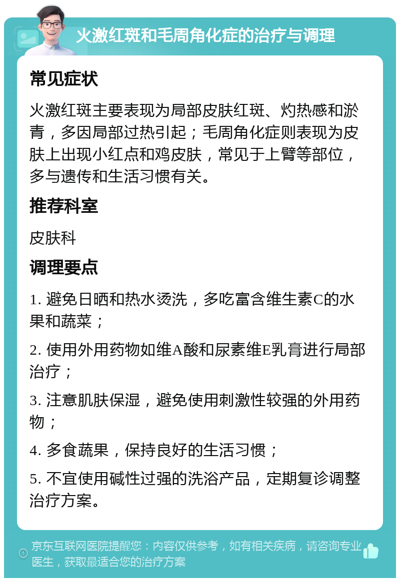 火激红斑和毛周角化症的治疗与调理 常见症状 火激红斑主要表现为局部皮肤红斑、灼热感和淤青，多因局部过热引起；毛周角化症则表现为皮肤上出现小红点和鸡皮肤，常见于上臂等部位，多与遗传和生活习惯有关。 推荐科室 皮肤科 调理要点 1. 避免日晒和热水烫洗，多吃富含维生素C的水果和蔬菜； 2. 使用外用药物如维A酸和尿素维E乳膏进行局部治疗； 3. 注意肌肤保湿，避免使用刺激性较强的外用药物； 4. 多食蔬果，保持良好的生活习惯； 5. 不宜使用碱性过强的洗浴产品，定期复诊调整治疗方案。