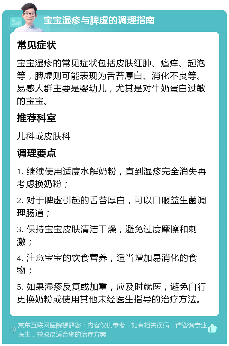 宝宝湿疹与脾虚的调理指南 常见症状 宝宝湿疹的常见症状包括皮肤红肿、瘙痒、起泡等，脾虚则可能表现为舌苔厚白、消化不良等。易感人群主要是婴幼儿，尤其是对牛奶蛋白过敏的宝宝。 推荐科室 儿科或皮肤科 调理要点 1. 继续使用适度水解奶粉，直到湿疹完全消失再考虑换奶粉； 2. 对于脾虚引起的舌苔厚白，可以口服益生菌调理肠道； 3. 保持宝宝皮肤清洁干燥，避免过度摩擦和刺激； 4. 注意宝宝的饮食营养，适当增加易消化的食物； 5. 如果湿疹反复或加重，应及时就医，避免自行更换奶粉或使用其他未经医生指导的治疗方法。