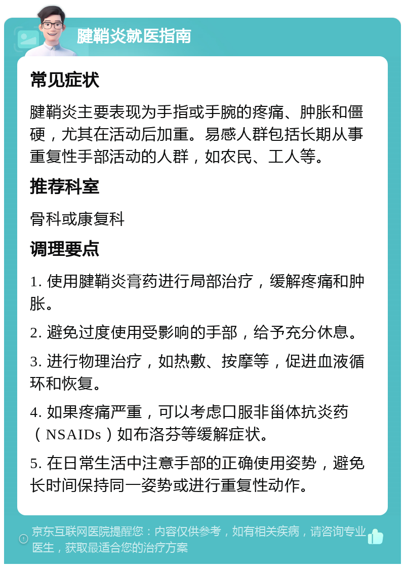 腱鞘炎就医指南 常见症状 腱鞘炎主要表现为手指或手腕的疼痛、肿胀和僵硬，尤其在活动后加重。易感人群包括长期从事重复性手部活动的人群，如农民、工人等。 推荐科室 骨科或康复科 调理要点 1. 使用腱鞘炎膏药进行局部治疗，缓解疼痛和肿胀。 2. 避免过度使用受影响的手部，给予充分休息。 3. 进行物理治疗，如热敷、按摩等，促进血液循环和恢复。 4. 如果疼痛严重，可以考虑口服非甾体抗炎药（NSAIDs）如布洛芬等缓解症状。 5. 在日常生活中注意手部的正确使用姿势，避免长时间保持同一姿势或进行重复性动作。