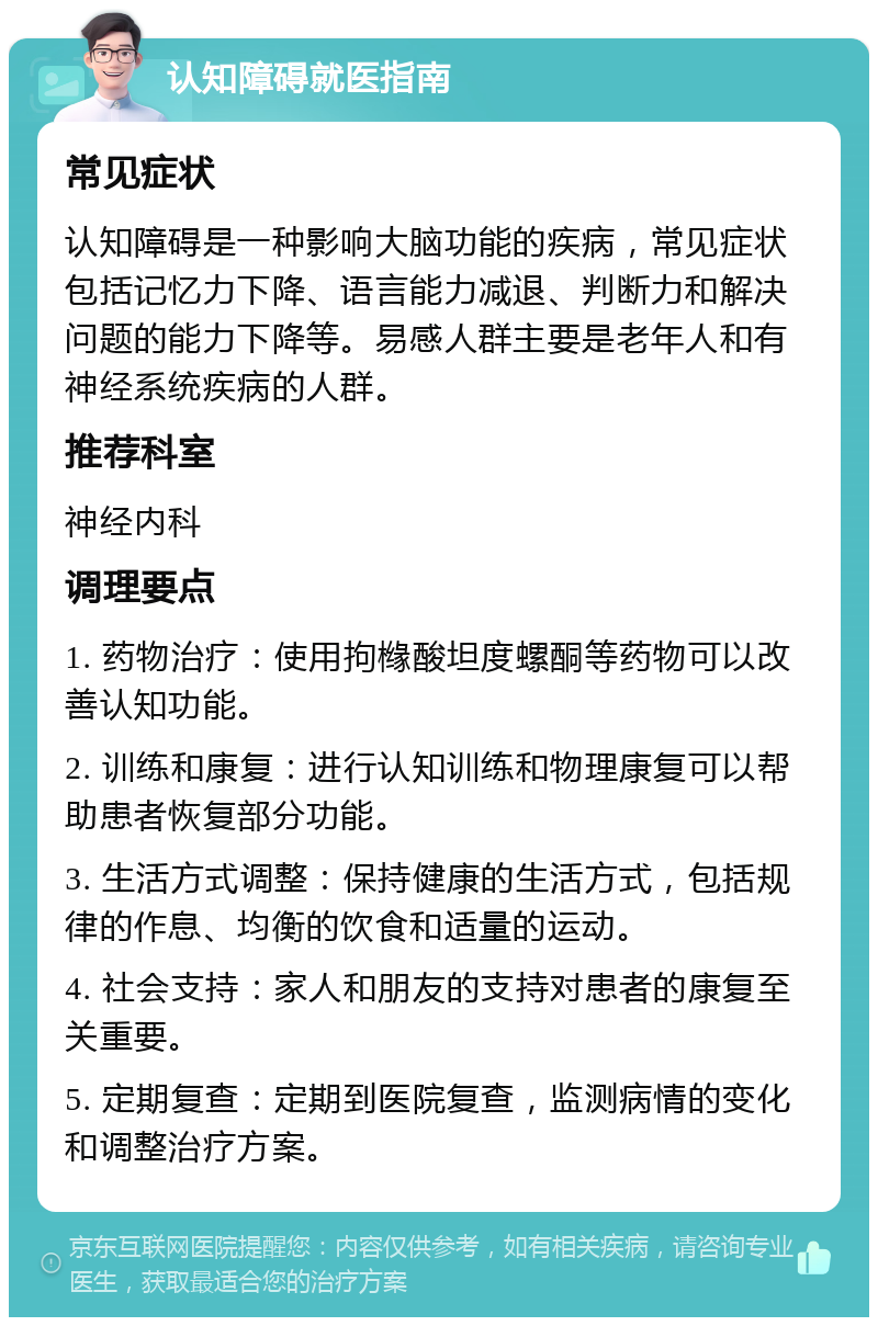 认知障碍就医指南 常见症状 认知障碍是一种影响大脑功能的疾病，常见症状包括记忆力下降、语言能力减退、判断力和解决问题的能力下降等。易感人群主要是老年人和有神经系统疾病的人群。 推荐科室 神经内科 调理要点 1. 药物治疗：使用拘橼酸坦度螺酮等药物可以改善认知功能。 2. 训练和康复：进行认知训练和物理康复可以帮助患者恢复部分功能。 3. 生活方式调整：保持健康的生活方式，包括规律的作息、均衡的饮食和适量的运动。 4. 社会支持：家人和朋友的支持对患者的康复至关重要。 5. 定期复查：定期到医院复查，监测病情的变化和调整治疗方案。