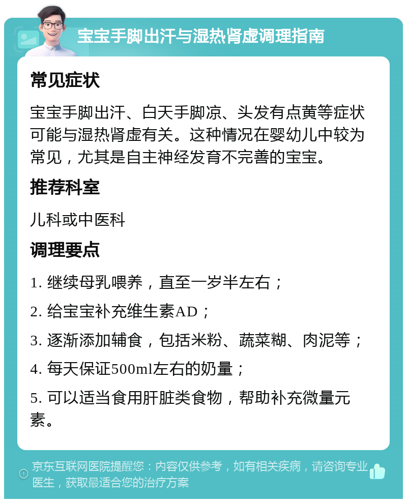 宝宝手脚出汗与湿热肾虚调理指南 常见症状 宝宝手脚出汗、白天手脚凉、头发有点黄等症状可能与湿热肾虚有关。这种情况在婴幼儿中较为常见，尤其是自主神经发育不完善的宝宝。 推荐科室 儿科或中医科 调理要点 1. 继续母乳喂养，直至一岁半左右； 2. 给宝宝补充维生素AD； 3. 逐渐添加辅食，包括米粉、蔬菜糊、肉泥等； 4. 每天保证500ml左右的奶量； 5. 可以适当食用肝脏类食物，帮助补充微量元素。