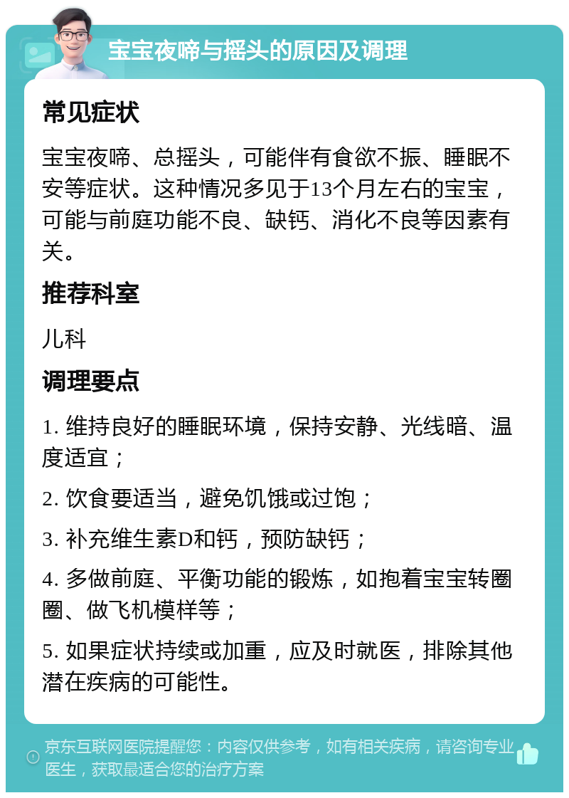 宝宝夜啼与摇头的原因及调理 常见症状 宝宝夜啼、总摇头，可能伴有食欲不振、睡眠不安等症状。这种情况多见于13个月左右的宝宝，可能与前庭功能不良、缺钙、消化不良等因素有关。 推荐科室 儿科 调理要点 1. 维持良好的睡眠环境，保持安静、光线暗、温度适宜； 2. 饮食要适当，避免饥饿或过饱； 3. 补充维生素D和钙，预防缺钙； 4. 多做前庭、平衡功能的锻炼，如抱着宝宝转圈圈、做飞机模样等； 5. 如果症状持续或加重，应及时就医，排除其他潜在疾病的可能性。