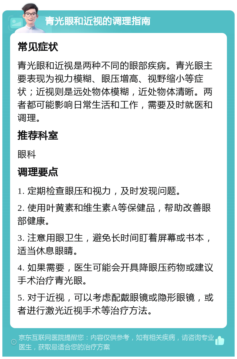 青光眼和近视的调理指南 常见症状 青光眼和近视是两种不同的眼部疾病。青光眼主要表现为视力模糊、眼压增高、视野缩小等症状；近视则是远处物体模糊，近处物体清晰。两者都可能影响日常生活和工作，需要及时就医和调理。 推荐科室 眼科 调理要点 1. 定期检查眼压和视力，及时发现问题。 2. 使用叶黄素和维生素A等保健品，帮助改善眼部健康。 3. 注意用眼卫生，避免长时间盯着屏幕或书本，适当休息眼睛。 4. 如果需要，医生可能会开具降眼压药物或建议手术治疗青光眼。 5. 对于近视，可以考虑配戴眼镜或隐形眼镜，或者进行激光近视手术等治疗方法。