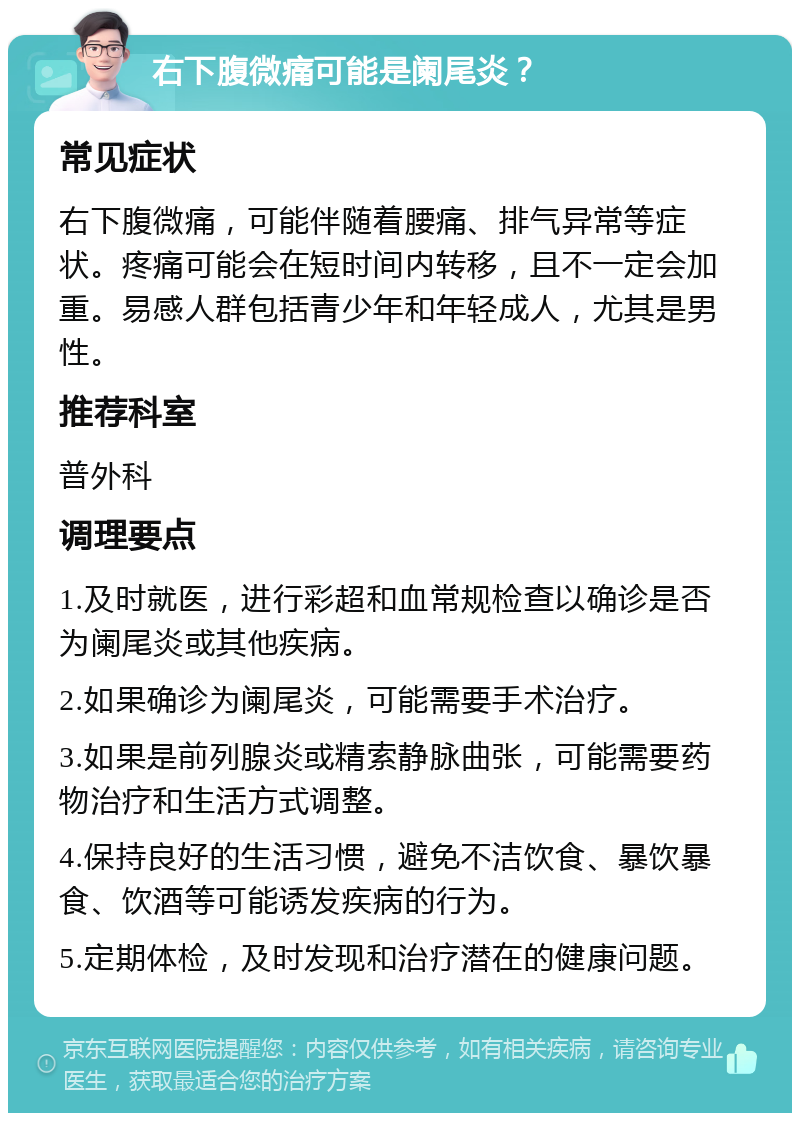 右下腹微痛可能是阑尾炎？ 常见症状 右下腹微痛，可能伴随着腰痛、排气异常等症状。疼痛可能会在短时间内转移，且不一定会加重。易感人群包括青少年和年轻成人，尤其是男性。 推荐科室 普外科 调理要点 1.及时就医，进行彩超和血常规检查以确诊是否为阑尾炎或其他疾病。 2.如果确诊为阑尾炎，可能需要手术治疗。 3.如果是前列腺炎或精索静脉曲张，可能需要药物治疗和生活方式调整。 4.保持良好的生活习惯，避免不洁饮食、暴饮暴食、饮酒等可能诱发疾病的行为。 5.定期体检，及时发现和治疗潜在的健康问题。