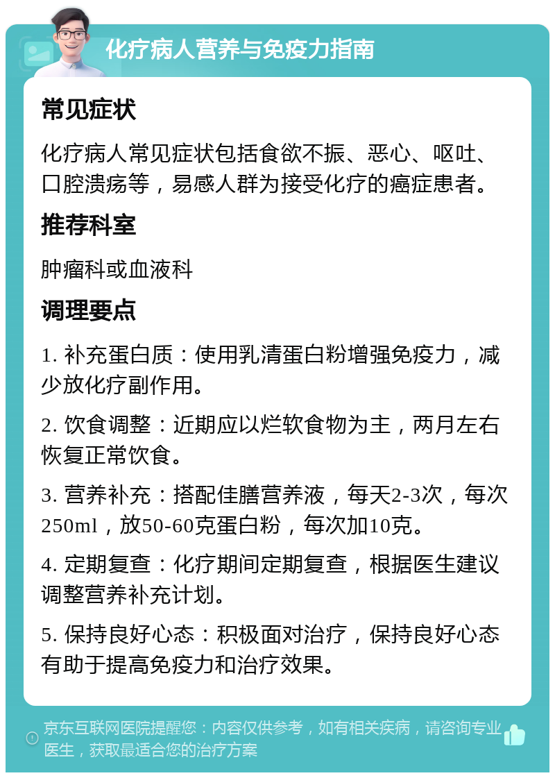 化疗病人营养与免疫力指南 常见症状 化疗病人常见症状包括食欲不振、恶心、呕吐、口腔溃疡等，易感人群为接受化疗的癌症患者。 推荐科室 肿瘤科或血液科 调理要点 1. 补充蛋白质：使用乳清蛋白粉增强免疫力，减少放化疗副作用。 2. 饮食调整：近期应以烂软食物为主，两月左右恢复正常饮食。 3. 营养补充：搭配佳膳营养液，每天2-3次，每次250ml，放50-60克蛋白粉，每次加10克。 4. 定期复查：化疗期间定期复查，根据医生建议调整营养补充计划。 5. 保持良好心态：积极面对治疗，保持良好心态有助于提高免疫力和治疗效果。