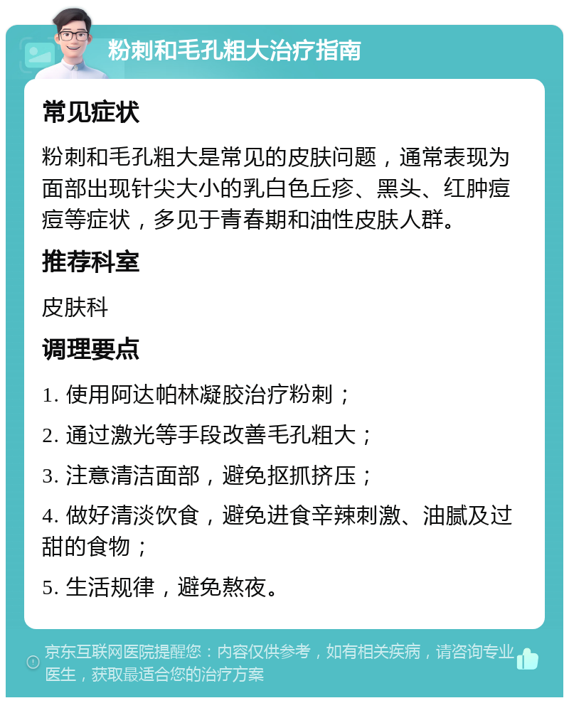 粉刺和毛孔粗大治疗指南 常见症状 粉刺和毛孔粗大是常见的皮肤问题，通常表现为面部出现针尖大小的乳白色丘疹、黑头、红肿痘痘等症状，多见于青春期和油性皮肤人群。 推荐科室 皮肤科 调理要点 1. 使用阿达帕林凝胶治疗粉刺； 2. 通过激光等手段改善毛孔粗大； 3. 注意清洁面部，避免抠抓挤压； 4. 做好清淡饮食，避免进食辛辣刺激、油腻及过甜的食物； 5. 生活规律，避免熬夜。