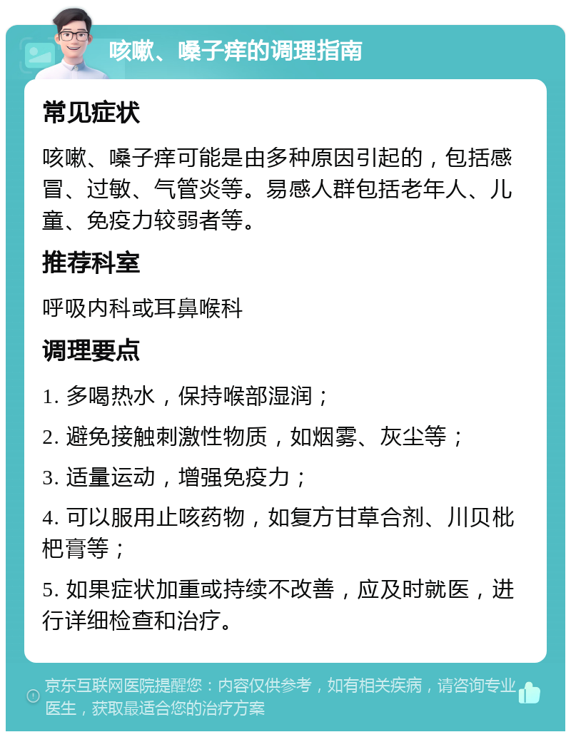 咳嗽、嗓子痒的调理指南 常见症状 咳嗽、嗓子痒可能是由多种原因引起的，包括感冒、过敏、气管炎等。易感人群包括老年人、儿童、免疫力较弱者等。 推荐科室 呼吸内科或耳鼻喉科 调理要点 1. 多喝热水，保持喉部湿润； 2. 避免接触刺激性物质，如烟雾、灰尘等； 3. 适量运动，增强免疫力； 4. 可以服用止咳药物，如复方甘草合剂、川贝枇杷膏等； 5. 如果症状加重或持续不改善，应及时就医，进行详细检查和治疗。