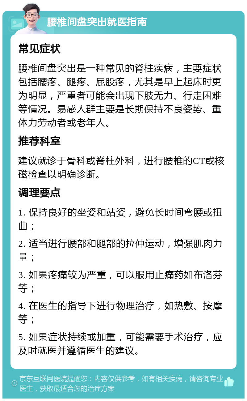 腰椎间盘突出就医指南 常见症状 腰椎间盘突出是一种常见的脊柱疾病，主要症状包括腰疼、腿疼、屁股疼，尤其是早上起床时更为明显，严重者可能会出现下肢无力、行走困难等情况。易感人群主要是长期保持不良姿势、重体力劳动者或老年人。 推荐科室 建议就诊于骨科或脊柱外科，进行腰椎的CT或核磁检查以明确诊断。 调理要点 1. 保持良好的坐姿和站姿，避免长时间弯腰或扭曲； 2. 适当进行腰部和腿部的拉伸运动，增强肌肉力量； 3. 如果疼痛较为严重，可以服用止痛药如布洛芬等； 4. 在医生的指导下进行物理治疗，如热敷、按摩等； 5. 如果症状持续或加重，可能需要手术治疗，应及时就医并遵循医生的建议。