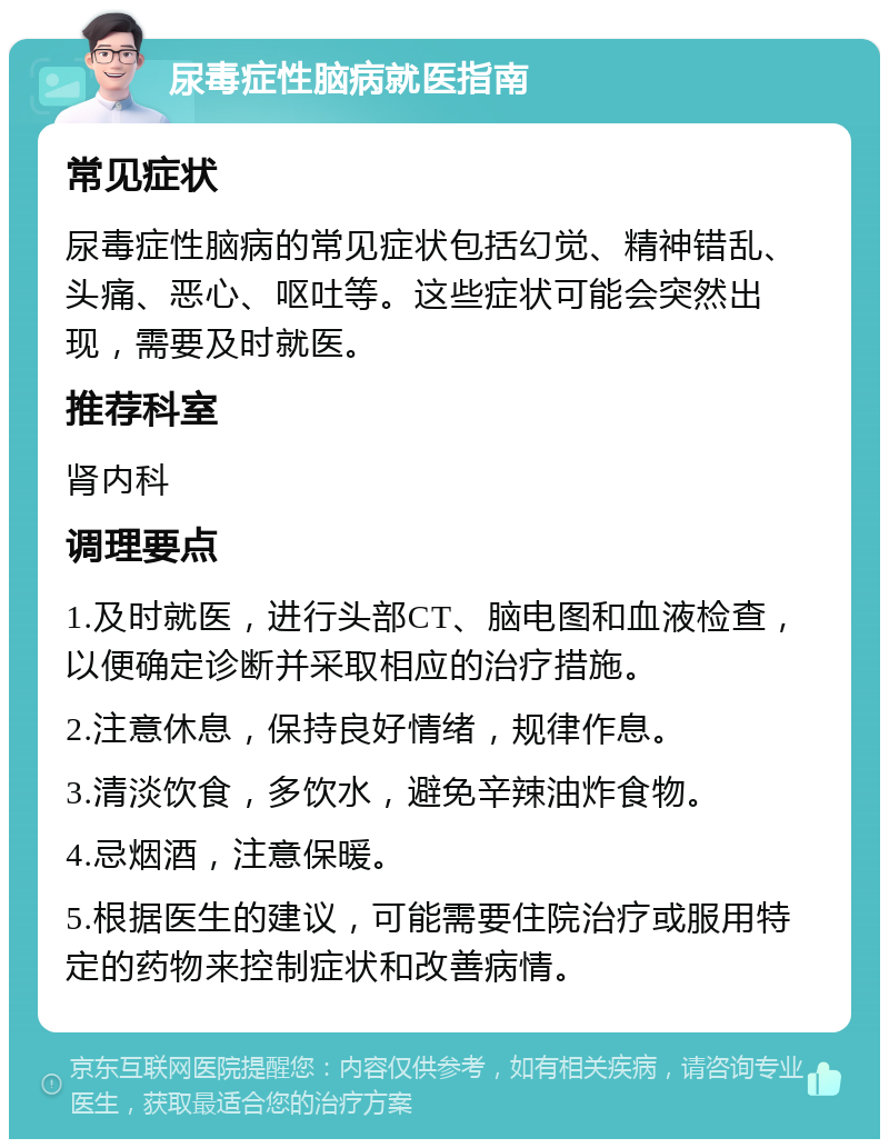 尿毒症性脑病就医指南 常见症状 尿毒症性脑病的常见症状包括幻觉、精神错乱、头痛、恶心、呕吐等。这些症状可能会突然出现，需要及时就医。 推荐科室 肾内科 调理要点 1.及时就医，进行头部CT、脑电图和血液检查，以便确定诊断并采取相应的治疗措施。 2.注意休息，保持良好情绪，规律作息。 3.清淡饮食，多饮水，避免辛辣油炸食物。 4.忌烟酒，注意保暖。 5.根据医生的建议，可能需要住院治疗或服用特定的药物来控制症状和改善病情。