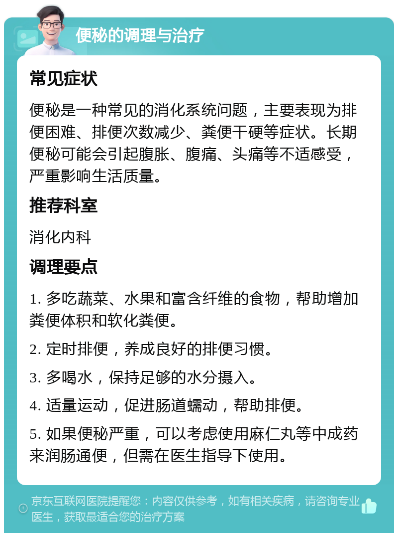 便秘的调理与治疗 常见症状 便秘是一种常见的消化系统问题，主要表现为排便困难、排便次数减少、粪便干硬等症状。长期便秘可能会引起腹胀、腹痛、头痛等不适感受，严重影响生活质量。 推荐科室 消化内科 调理要点 1. 多吃蔬菜、水果和富含纤维的食物，帮助增加粪便体积和软化粪便。 2. 定时排便，养成良好的排便习惯。 3. 多喝水，保持足够的水分摄入。 4. 适量运动，促进肠道蠕动，帮助排便。 5. 如果便秘严重，可以考虑使用麻仁丸等中成药来润肠通便，但需在医生指导下使用。