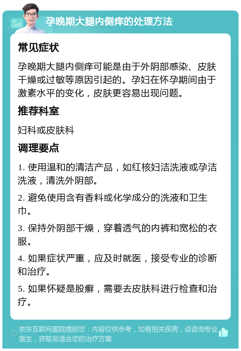 孕晚期大腿内侧痒的处理方法 常见症状 孕晚期大腿内侧痒可能是由于外阴部感染、皮肤干燥或过敏等原因引起的。孕妇在怀孕期间由于激素水平的变化，皮肤更容易出现问题。 推荐科室 妇科或皮肤科 调理要点 1. 使用温和的清洁产品，如红核妇洁洗液或孕洁洗液，清洗外阴部。 2. 避免使用含有香料或化学成分的洗液和卫生巾。 3. 保持外阴部干燥，穿着透气的内裤和宽松的衣服。 4. 如果症状严重，应及时就医，接受专业的诊断和治疗。 5. 如果怀疑是股癣，需要去皮肤科进行检查和治疗。