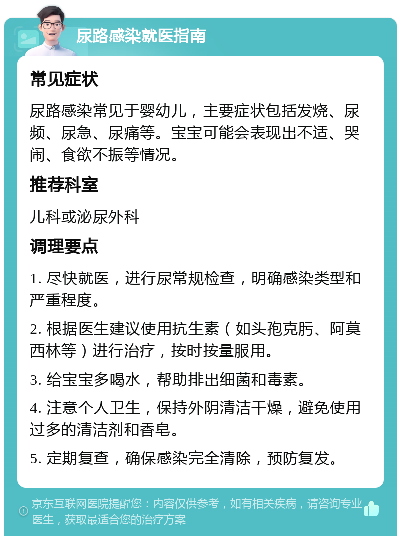 尿路感染就医指南 常见症状 尿路感染常见于婴幼儿，主要症状包括发烧、尿频、尿急、尿痛等。宝宝可能会表现出不适、哭闹、食欲不振等情况。 推荐科室 儿科或泌尿外科 调理要点 1. 尽快就医，进行尿常规检查，明确感染类型和严重程度。 2. 根据医生建议使用抗生素（如头孢克肟、阿莫西林等）进行治疗，按时按量服用。 3. 给宝宝多喝水，帮助排出细菌和毒素。 4. 注意个人卫生，保持外阴清洁干燥，避免使用过多的清洁剂和香皂。 5. 定期复查，确保感染完全清除，预防复发。