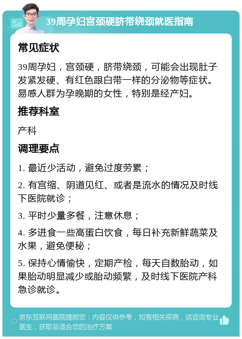 39周孕妇宫颈硬脐带绕颈就医指南 常见症状 39周孕妇，宫颈硬，脐带绕颈，可能会出现肚子发紧发硬、有红色跟白带一样的分泌物等症状。易感人群为孕晚期的女性，特别是经产妇。 推荐科室 产科 调理要点 1. 最近少活动，避免过度劳累； 2. 有宫缩、阴道见红、或者是流水的情况及时线下医院就诊； 3. 平时少量多餐，注意休息； 4. 多进食一些高蛋白饮食，每日补充新鲜蔬菜及水果，避免便秘； 5. 保持心情愉快，定期产检，每天自数胎动，如果胎动明显减少或胎动频繁，及时线下医院产科急诊就诊。