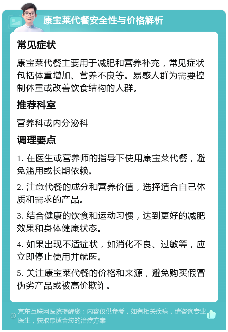 康宝莱代餐安全性与价格解析 常见症状 康宝莱代餐主要用于减肥和营养补充，常见症状包括体重增加、营养不良等。易感人群为需要控制体重或改善饮食结构的人群。 推荐科室 营养科或内分泌科 调理要点 1. 在医生或营养师的指导下使用康宝莱代餐，避免滥用或长期依赖。 2. 注意代餐的成分和营养价值，选择适合自己体质和需求的产品。 3. 结合健康的饮食和运动习惯，达到更好的减肥效果和身体健康状态。 4. 如果出现不适症状，如消化不良、过敏等，应立即停止使用并就医。 5. 关注康宝莱代餐的价格和来源，避免购买假冒伪劣产品或被高价欺诈。