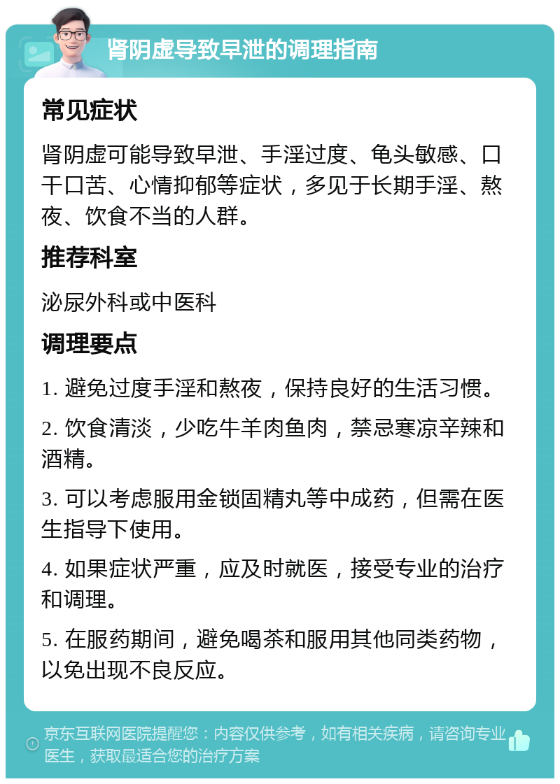 肾阴虚导致早泄的调理指南 常见症状 肾阴虚可能导致早泄、手淫过度、龟头敏感、口干口苦、心情抑郁等症状，多见于长期手淫、熬夜、饮食不当的人群。 推荐科室 泌尿外科或中医科 调理要点 1. 避免过度手淫和熬夜，保持良好的生活习惯。 2. 饮食清淡，少吃牛羊肉鱼肉，禁忌寒凉辛辣和酒精。 3. 可以考虑服用金锁固精丸等中成药，但需在医生指导下使用。 4. 如果症状严重，应及时就医，接受专业的治疗和调理。 5. 在服药期间，避免喝茶和服用其他同类药物，以免出现不良反应。