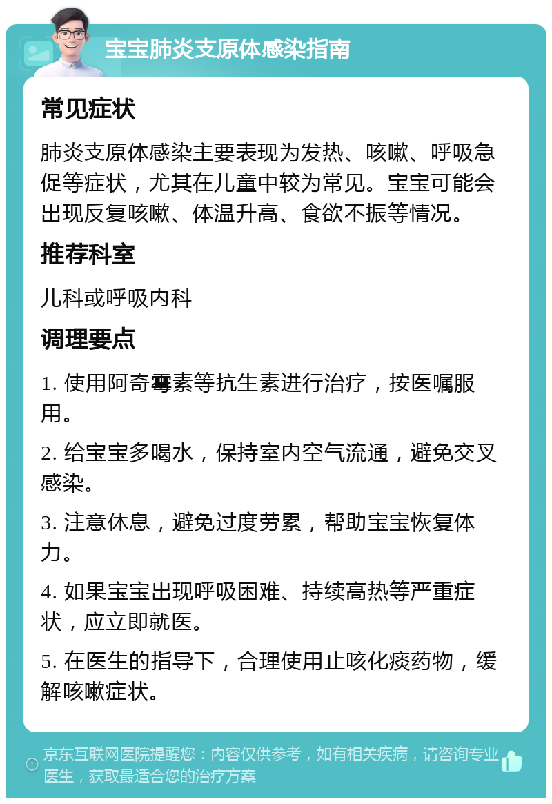 宝宝肺炎支原体感染指南 常见症状 肺炎支原体感染主要表现为发热、咳嗽、呼吸急促等症状，尤其在儿童中较为常见。宝宝可能会出现反复咳嗽、体温升高、食欲不振等情况。 推荐科室 儿科或呼吸内科 调理要点 1. 使用阿奇霉素等抗生素进行治疗，按医嘱服用。 2. 给宝宝多喝水，保持室内空气流通，避免交叉感染。 3. 注意休息，避免过度劳累，帮助宝宝恢复体力。 4. 如果宝宝出现呼吸困难、持续高热等严重症状，应立即就医。 5. 在医生的指导下，合理使用止咳化痰药物，缓解咳嗽症状。