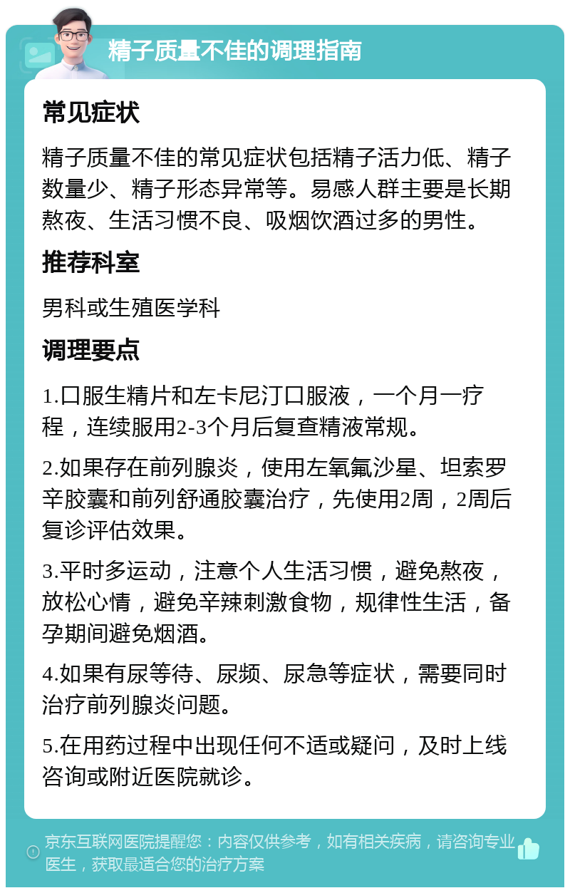 精子质量不佳的调理指南 常见症状 精子质量不佳的常见症状包括精子活力低、精子数量少、精子形态异常等。易感人群主要是长期熬夜、生活习惯不良、吸烟饮酒过多的男性。 推荐科室 男科或生殖医学科 调理要点 1.口服生精片和左卡尼汀口服液，一个月一疗程，连续服用2-3个月后复查精液常规。 2.如果存在前列腺炎，使用左氧氟沙星、坦索罗辛胶囊和前列舒通胶囊治疗，先使用2周，2周后复诊评估效果。 3.平时多运动，注意个人生活习惯，避免熬夜，放松心情，避免辛辣刺激食物，规律性生活，备孕期间避免烟酒。 4.如果有尿等待、尿频、尿急等症状，需要同时治疗前列腺炎问题。 5.在用药过程中出现任何不适或疑问，及时上线咨询或附近医院就诊。