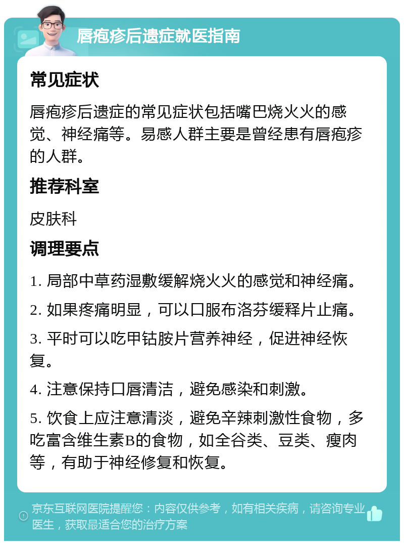 唇疱疹后遗症就医指南 常见症状 唇疱疹后遗症的常见症状包括嘴巴烧火火的感觉、神经痛等。易感人群主要是曾经患有唇疱疹的人群。 推荐科室 皮肤科 调理要点 1. 局部中草药湿敷缓解烧火火的感觉和神经痛。 2. 如果疼痛明显，可以口服布洛芬缓释片止痛。 3. 平时可以吃甲钴胺片营养神经，促进神经恢复。 4. 注意保持口唇清洁，避免感染和刺激。 5. 饮食上应注意清淡，避免辛辣刺激性食物，多吃富含维生素B的食物，如全谷类、豆类、瘦肉等，有助于神经修复和恢复。