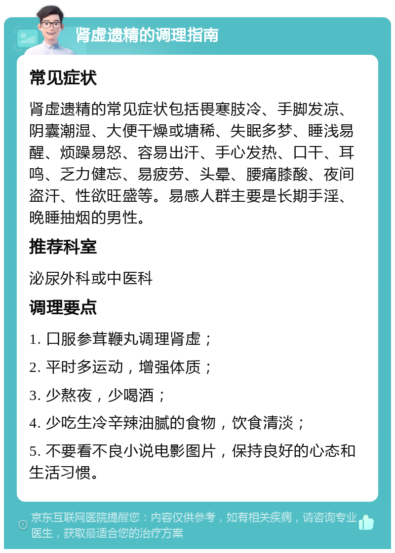 肾虚遗精的调理指南 常见症状 肾虚遗精的常见症状包括畏寒肢冷、手脚发凉、阴囊潮湿、大便干燥或塘稀、失眠多梦、睡浅易醒、烦躁易怒、容易出汗、手心发热、口干、耳鸣、乏力健忘、易疲劳、头晕、腰痛膝酸、夜间盗汗、性欲旺盛等。易感人群主要是长期手淫、晚睡抽烟的男性。 推荐科室 泌尿外科或中医科 调理要点 1. 口服参茸鞭丸调理肾虚； 2. 平时多运动，增强体质； 3. 少熬夜，少喝酒； 4. 少吃生冷辛辣油腻的食物，饮食清淡； 5. 不要看不良小说电影图片，保持良好的心态和生活习惯。