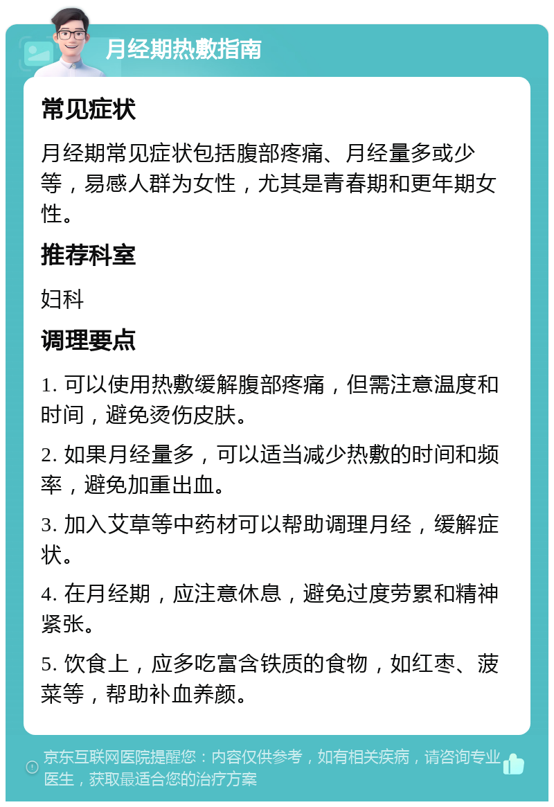 月经期热敷指南 常见症状 月经期常见症状包括腹部疼痛、月经量多或少等，易感人群为女性，尤其是青春期和更年期女性。 推荐科室 妇科 调理要点 1. 可以使用热敷缓解腹部疼痛，但需注意温度和时间，避免烫伤皮肤。 2. 如果月经量多，可以适当减少热敷的时间和频率，避免加重出血。 3. 加入艾草等中药材可以帮助调理月经，缓解症状。 4. 在月经期，应注意休息，避免过度劳累和精神紧张。 5. 饮食上，应多吃富含铁质的食物，如红枣、菠菜等，帮助补血养颜。