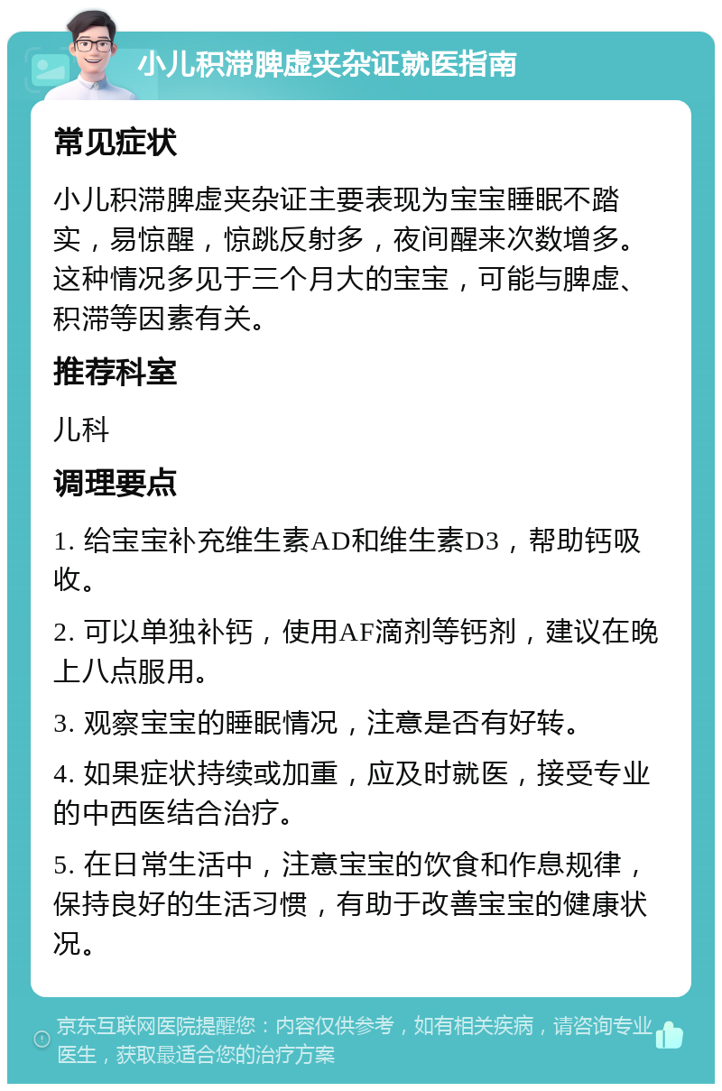 小儿积滞脾虚夹杂证就医指南 常见症状 小儿积滞脾虚夹杂证主要表现为宝宝睡眠不踏实，易惊醒，惊跳反射多，夜间醒来次数增多。这种情况多见于三个月大的宝宝，可能与脾虚、积滞等因素有关。 推荐科室 儿科 调理要点 1. 给宝宝补充维生素AD和维生素D3，帮助钙吸收。 2. 可以单独补钙，使用AF滴剂等钙剂，建议在晚上八点服用。 3. 观察宝宝的睡眠情况，注意是否有好转。 4. 如果症状持续或加重，应及时就医，接受专业的中西医结合治疗。 5. 在日常生活中，注意宝宝的饮食和作息规律，保持良好的生活习惯，有助于改善宝宝的健康状况。