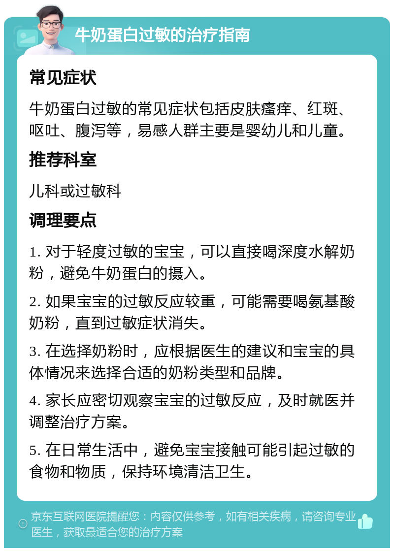 牛奶蛋白过敏的治疗指南 常见症状 牛奶蛋白过敏的常见症状包括皮肤瘙痒、红斑、呕吐、腹泻等，易感人群主要是婴幼儿和儿童。 推荐科室 儿科或过敏科 调理要点 1. 对于轻度过敏的宝宝，可以直接喝深度水解奶粉，避免牛奶蛋白的摄入。 2. 如果宝宝的过敏反应较重，可能需要喝氨基酸奶粉，直到过敏症状消失。 3. 在选择奶粉时，应根据医生的建议和宝宝的具体情况来选择合适的奶粉类型和品牌。 4. 家长应密切观察宝宝的过敏反应，及时就医并调整治疗方案。 5. 在日常生活中，避免宝宝接触可能引起过敏的食物和物质，保持环境清洁卫生。