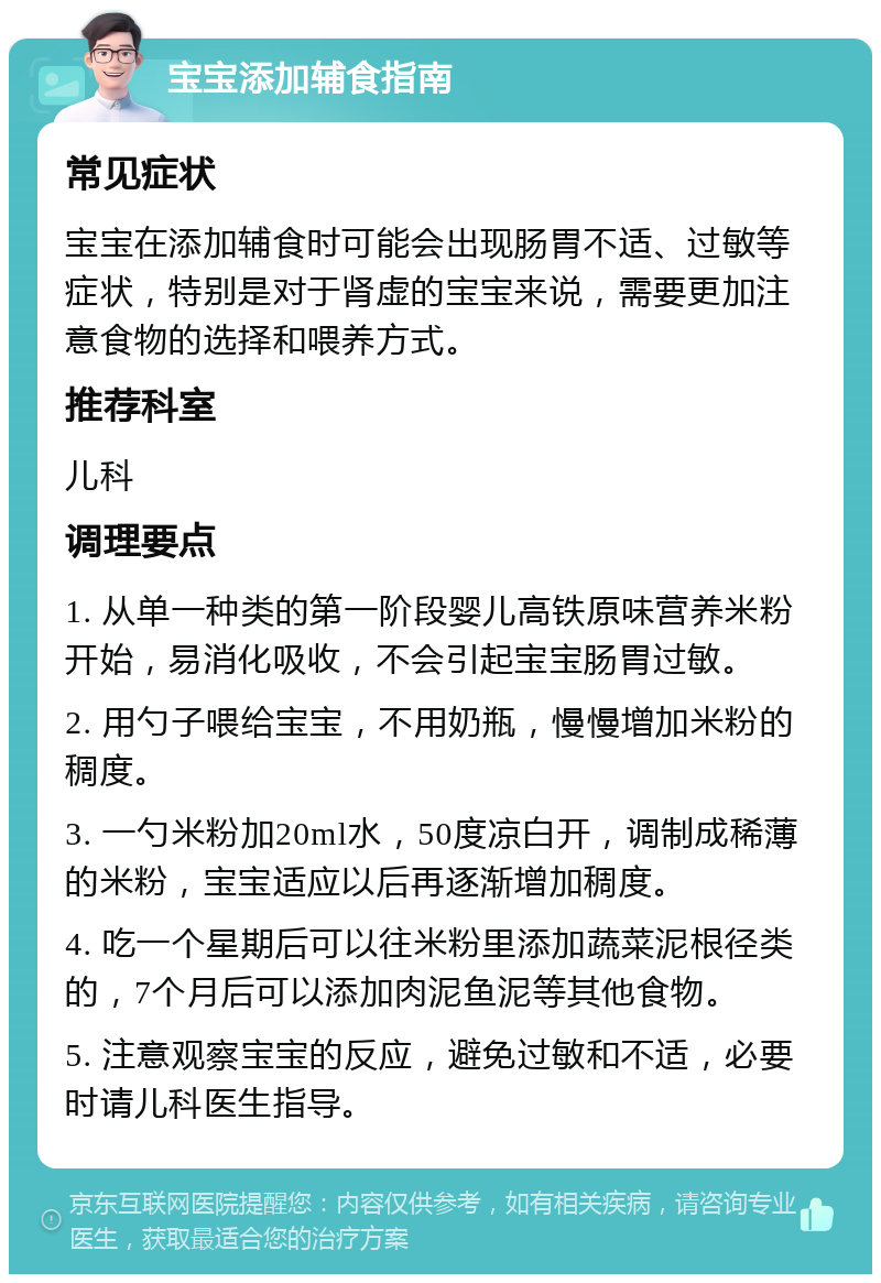 宝宝添加辅食指南 常见症状 宝宝在添加辅食时可能会出现肠胃不适、过敏等症状，特别是对于肾虚的宝宝来说，需要更加注意食物的选择和喂养方式。 推荐科室 儿科 调理要点 1. 从单一种类的第一阶段婴儿高铁原味营养米粉开始，易消化吸收，不会引起宝宝肠胃过敏。 2. 用勺子喂给宝宝，不用奶瓶，慢慢增加米粉的稠度。 3. 一勺米粉加20ml水，50度凉白开，调制成稀薄的米粉，宝宝适应以后再逐渐增加稠度。 4. 吃一个星期后可以往米粉里添加蔬菜泥根径类的，7个月后可以添加肉泥鱼泥等其他食物。 5. 注意观察宝宝的反应，避免过敏和不适，必要时请儿科医生指导。