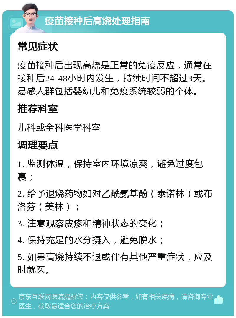 疫苗接种后高烧处理指南 常见症状 疫苗接种后出现高烧是正常的免疫反应，通常在接种后24-48小时内发生，持续时间不超过3天。易感人群包括婴幼儿和免疫系统较弱的个体。 推荐科室 儿科或全科医学科室 调理要点 1. 监测体温，保持室内环境凉爽，避免过度包裹； 2. 给予退烧药物如对乙酰氨基酚（泰诺林）或布洛芬（美林）； 3. 注意观察皮疹和精神状态的变化； 4. 保持充足的水分摄入，避免脱水； 5. 如果高烧持续不退或伴有其他严重症状，应及时就医。