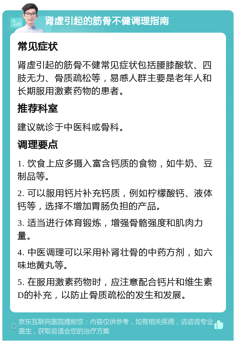 肾虚引起的筋骨不健调理指南 常见症状 肾虚引起的筋骨不健常见症状包括腰膝酸软、四肢无力、骨质疏松等，易感人群主要是老年人和长期服用激素药物的患者。 推荐科室 建议就诊于中医科或骨科。 调理要点 1. 饮食上应多摄入富含钙质的食物，如牛奶、豆制品等。 2. 可以服用钙片补充钙质，例如柠檬酸钙、液体钙等，选择不增加胃肠负担的产品。 3. 适当进行体育锻炼，增强骨骼强度和肌肉力量。 4. 中医调理可以采用补肾壮骨的中药方剂，如六味地黄丸等。 5. 在服用激素药物时，应注意配合钙片和维生素D的补充，以防止骨质疏松的发生和发展。