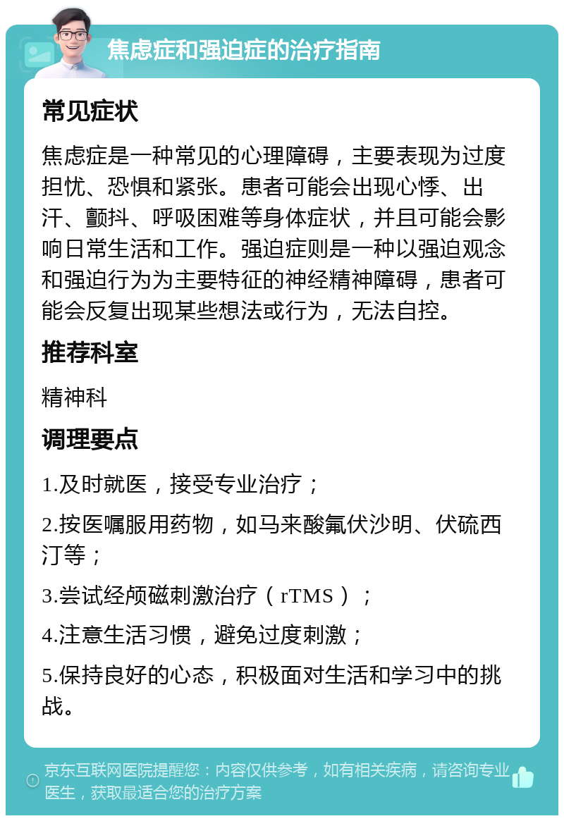 焦虑症和强迫症的治疗指南 常见症状 焦虑症是一种常见的心理障碍，主要表现为过度担忧、恐惧和紧张。患者可能会出现心悸、出汗、颤抖、呼吸困难等身体症状，并且可能会影响日常生活和工作。强迫症则是一种以强迫观念和强迫行为为主要特征的神经精神障碍，患者可能会反复出现某些想法或行为，无法自控。 推荐科室 精神科 调理要点 1.及时就医，接受专业治疗； 2.按医嘱服用药物，如马来酸氟伏沙明、伏硫西汀等； 3.尝试经颅磁刺激治疗（rTMS）； 4.注意生活习惯，避免过度刺激； 5.保持良好的心态，积极面对生活和学习中的挑战。