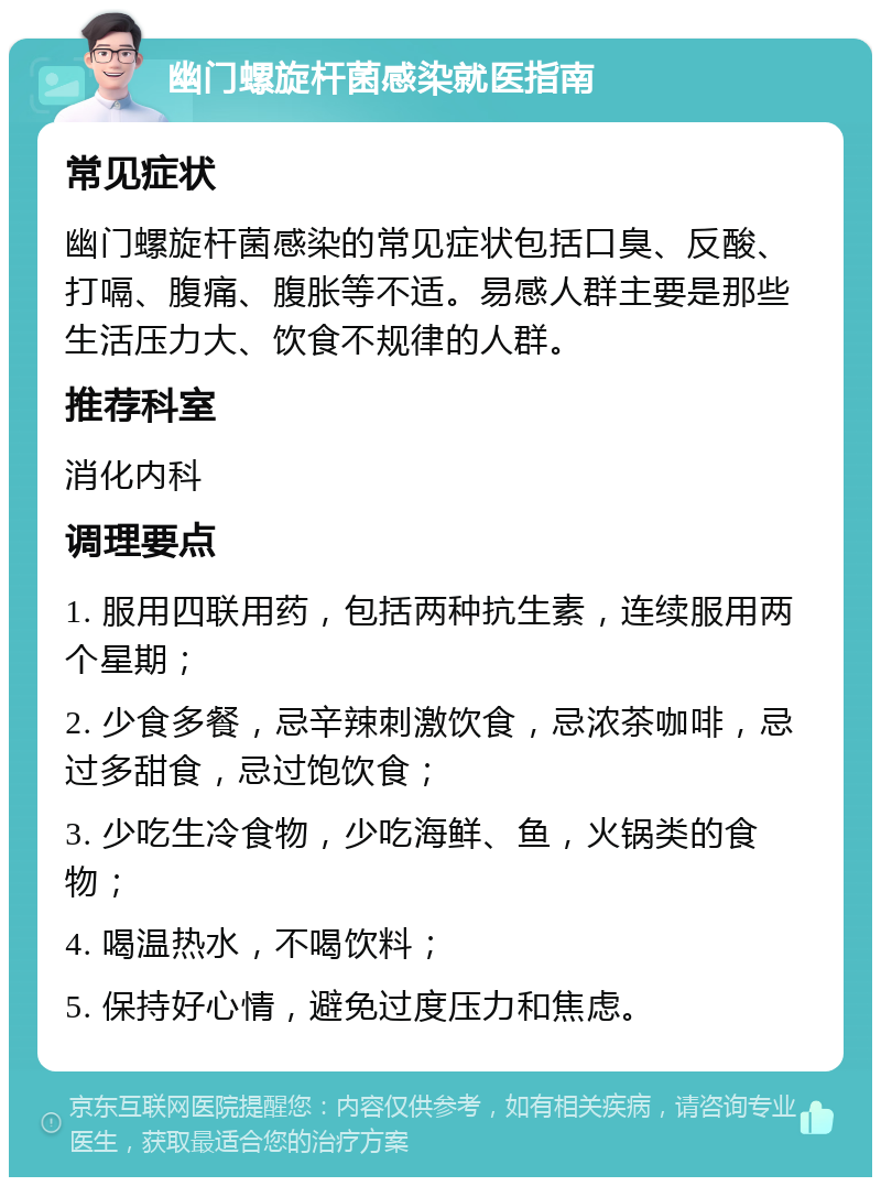 幽门螺旋杆菌感染就医指南 常见症状 幽门螺旋杆菌感染的常见症状包括口臭、反酸、打嗝、腹痛、腹胀等不适。易感人群主要是那些生活压力大、饮食不规律的人群。 推荐科室 消化内科 调理要点 1. 服用四联用药，包括两种抗生素，连续服用两个星期； 2. 少食多餐，忌辛辣刺激饮食，忌浓茶咖啡，忌过多甜食，忌过饱饮食； 3. 少吃生冷食物，少吃海鲜、鱼，火锅类的食物； 4. 喝温热水，不喝饮料； 5. 保持好心情，避免过度压力和焦虑。