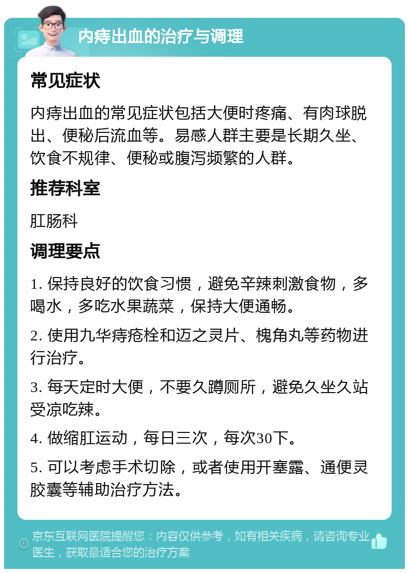 内痔出血的治疗与调理 常见症状 内痔出血的常见症状包括大便时疼痛、有肉球脱出、便秘后流血等。易感人群主要是长期久坐、饮食不规律、便秘或腹泻频繁的人群。 推荐科室 肛肠科 调理要点 1. 保持良好的饮食习惯，避免辛辣刺激食物，多喝水，多吃水果蔬菜，保持大便通畅。 2. 使用九华痔疮栓和迈之灵片、槐角丸等药物进行治疗。 3. 每天定时大便，不要久蹲厕所，避免久坐久站受凉吃辣。 4. 做缩肛运动，每日三次，每次30下。 5. 可以考虑手术切除，或者使用开塞露、通便灵胶囊等辅助治疗方法。