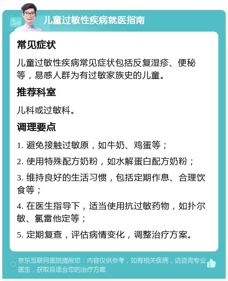 儿童过敏性疾病就医指南 常见症状 儿童过敏性疾病常见症状包括反复湿疹、便秘等，易感人群为有过敏家族史的儿童。 推荐科室 儿科或过敏科。 调理要点 1. 避免接触过敏原，如牛奶、鸡蛋等； 2. 使用特殊配方奶粉，如水解蛋白配方奶粉； 3. 维持良好的生活习惯，包括定期作息、合理饮食等； 4. 在医生指导下，适当使用抗过敏药物，如扑尔敏、氯雷他定等； 5. 定期复查，评估病情变化，调整治疗方案。