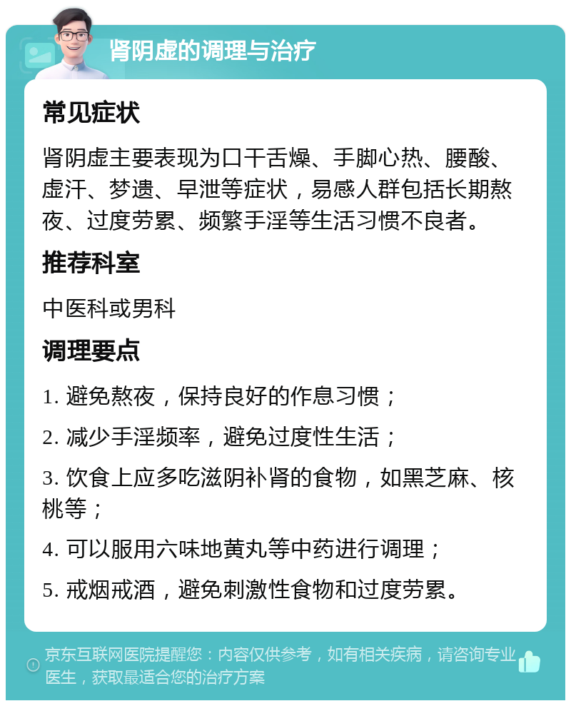 肾阴虚的调理与治疗 常见症状 肾阴虚主要表现为口干舌燥、手脚心热、腰酸、虚汗、梦遗、早泄等症状，易感人群包括长期熬夜、过度劳累、频繁手淫等生活习惯不良者。 推荐科室 中医科或男科 调理要点 1. 避免熬夜，保持良好的作息习惯； 2. 减少手淫频率，避免过度性生活； 3. 饮食上应多吃滋阴补肾的食物，如黑芝麻、核桃等； 4. 可以服用六味地黄丸等中药进行调理； 5. 戒烟戒酒，避免刺激性食物和过度劳累。