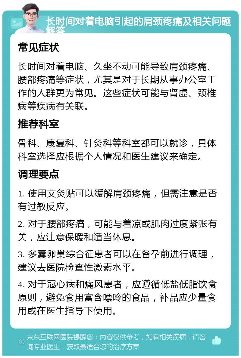 长时间对着电脑引起的肩颈疼痛及相关问题解答 常见症状 长时间对着电脑、久坐不动可能导致肩颈疼痛、腰部疼痛等症状，尤其是对于长期从事办公室工作的人群更为常见。这些症状可能与肾虚、颈椎病等疾病有关联。 推荐科室 骨科、康复科、针灸科等科室都可以就诊，具体科室选择应根据个人情况和医生建议来确定。 调理要点 1. 使用艾灸贴可以缓解肩颈疼痛，但需注意是否有过敏反应。 2. 对于腰部疼痛，可能与着凉或肌肉过度紧张有关，应注意保暖和适当休息。 3. 多囊卵巢综合征患者可以在备孕前进行调理，建议去医院检查性激素水平。 4. 对于冠心病和痛风患者，应遵循低盐低脂饮食原则，避免食用富含嘌呤的食品，补品应少量食用或在医生指导下使用。