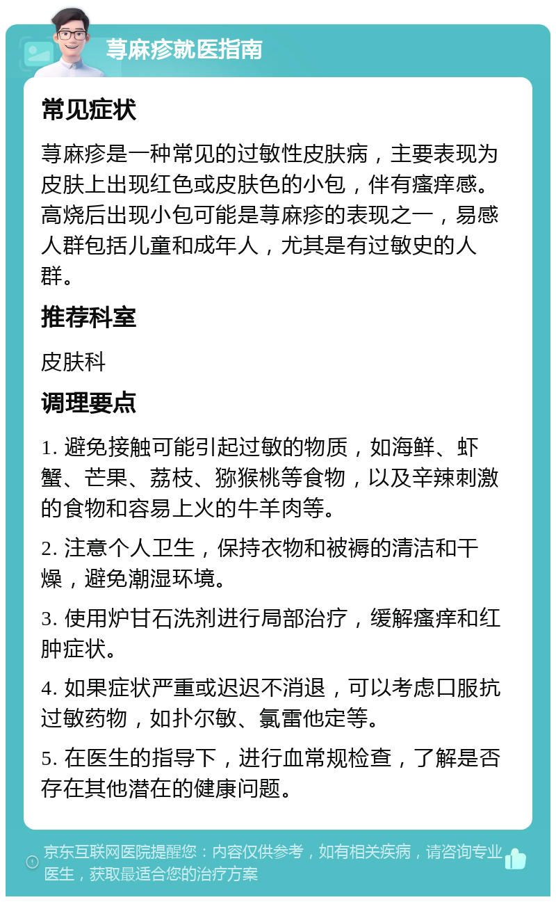 荨麻疹就医指南 常见症状 荨麻疹是一种常见的过敏性皮肤病，主要表现为皮肤上出现红色或皮肤色的小包，伴有瘙痒感。高烧后出现小包可能是荨麻疹的表现之一，易感人群包括儿童和成年人，尤其是有过敏史的人群。 推荐科室 皮肤科 调理要点 1. 避免接触可能引起过敏的物质，如海鲜、虾蟹、芒果、荔枝、猕猴桃等食物，以及辛辣刺激的食物和容易上火的牛羊肉等。 2. 注意个人卫生，保持衣物和被褥的清洁和干燥，避免潮湿环境。 3. 使用炉甘石洗剂进行局部治疗，缓解瘙痒和红肿症状。 4. 如果症状严重或迟迟不消退，可以考虑口服抗过敏药物，如扑尔敏、氯雷他定等。 5. 在医生的指导下，进行血常规检查，了解是否存在其他潜在的健康问题。