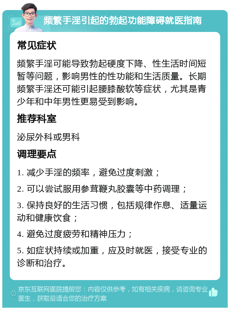 频繁手淫引起的勃起功能障碍就医指南 常见症状 频繁手淫可能导致勃起硬度下降、性生活时间短暂等问题，影响男性的性功能和生活质量。长期频繁手淫还可能引起腰膝酸软等症状，尤其是青少年和中年男性更易受到影响。 推荐科室 泌尿外科或男科 调理要点 1. 减少手淫的频率，避免过度刺激； 2. 可以尝试服用参茸鞭丸胶囊等中药调理； 3. 保持良好的生活习惯，包括规律作息、适量运动和健康饮食； 4. 避免过度疲劳和精神压力； 5. 如症状持续或加重，应及时就医，接受专业的诊断和治疗。